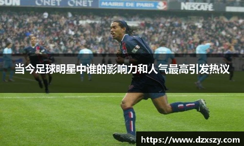 当今足球明星中谁的影响力和人气最高引发热议